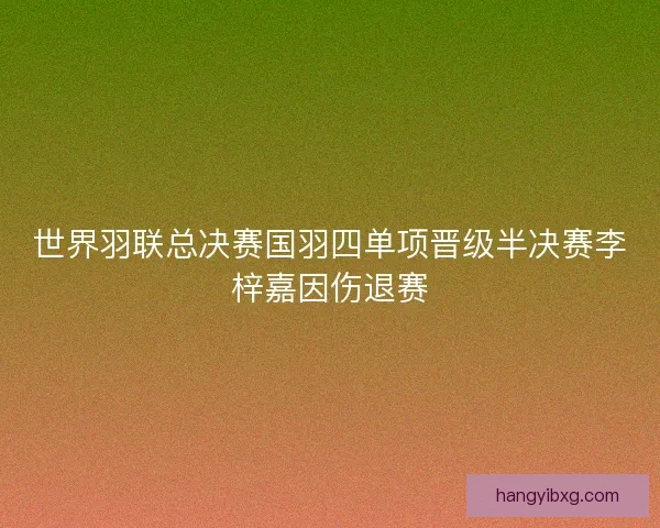世界羽联总决赛国羽四单项晋级半决赛李梓嘉因伤退赛