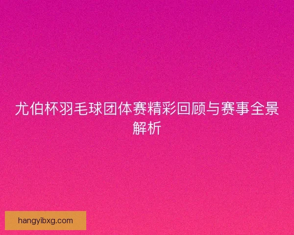 尤伯杯羽毛球团体赛精彩回顾与赛事全景解析