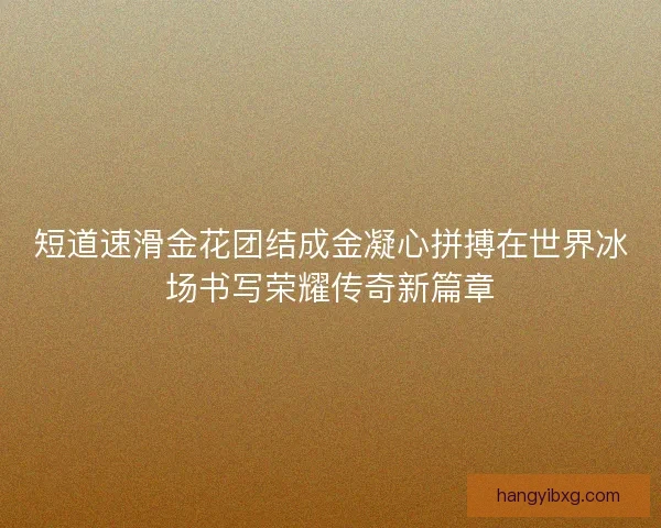 短道速滑金花团结成金凝心拼搏在世界冰场书写荣耀传奇新篇章 短道速滑金花团结成金凝心拼搏在世界冰场书写荣耀传奇新篇章
