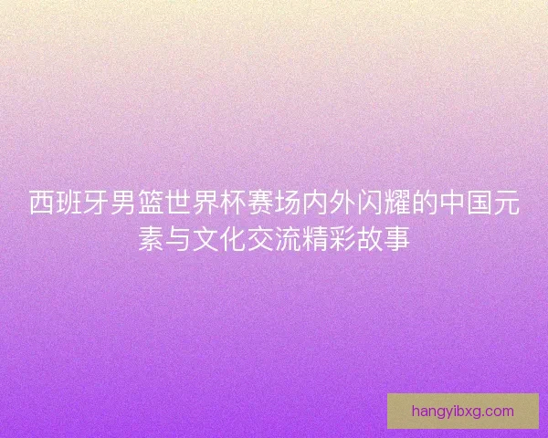 西班牙男篮世界杯赛场内外闪耀的中国元素与文化交流精彩故事