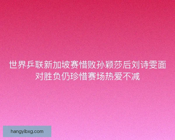 世界乒联新加坡赛惜败孙颖莎后刘诗雯面对胜负仍珍惜赛场热爱不减