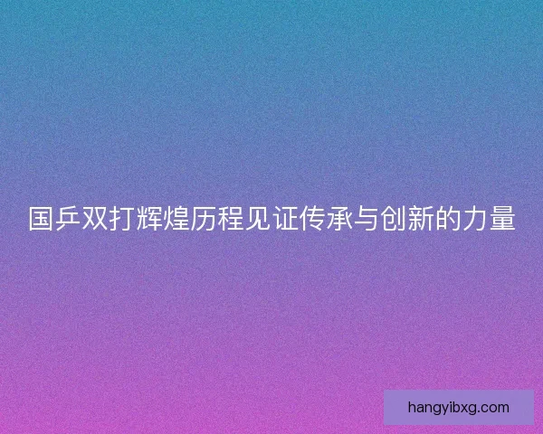 国乒双打辉煌历程见证传承与创新的力量 国乒双打辉煌历程见证传承与创新的力量