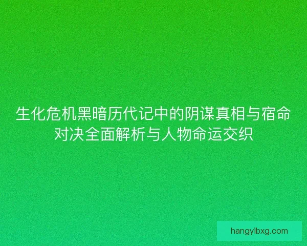 生化危机黑暗历代记中的阴谋真相与宿命对决全面解析与人物命运交织