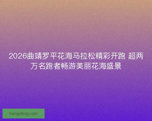 2026曲靖罗平花海马拉松精彩开跑 超两万名跑者畅游美丽花海盛景
