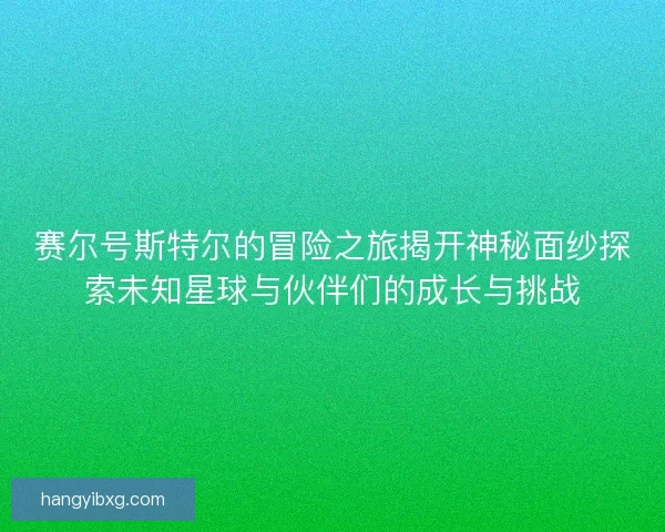 赛尔号斯特尔的冒险之旅揭开神秘面纱探索未知星球与伙伴们的成长与挑战