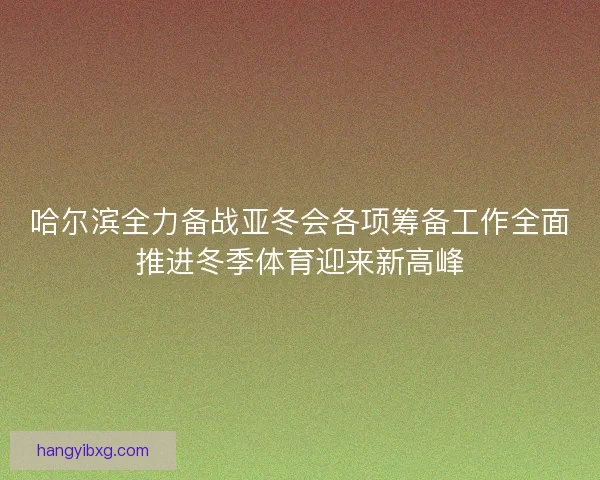 哈尔滨全力备战亚冬会各项筹备工作全面推进冬季体育迎来新高峰 哈尔滨全力备战亚冬会各项筹备工作全面推进冬季体育迎来新高峰