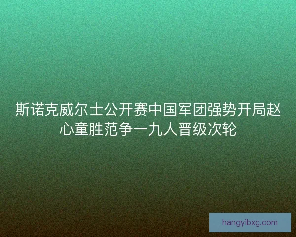 斯诺克威尔士公开赛中国军团强势开局赵心童胜范争一九人晋级次轮 斯诺克威尔士公开赛中国军团强势开局赵心童胜范争一九人晋级次轮