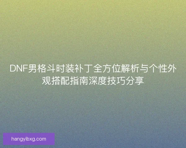 DNF男格斗时装补丁全方位解析与个性外观搭配指南深度技巧分享