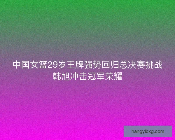 中国女篮29岁王牌强势回归总决赛挑战韩旭冲击冠军荣耀 中国女篮29岁王牌强势回归总决赛挑战韩旭冲击冠军荣耀