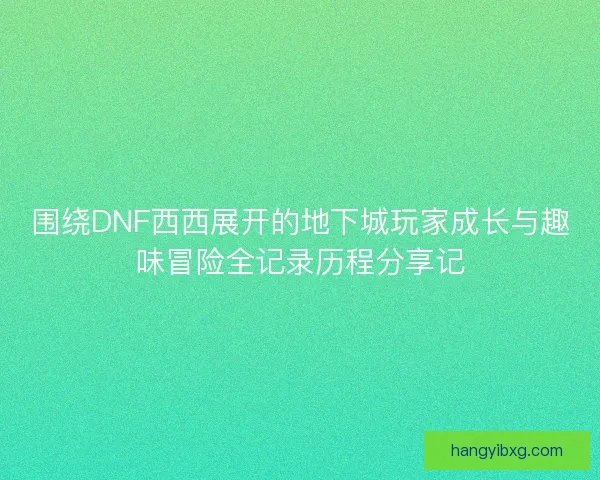 围绕DNF西西展开的地下城玩家成长与趣味冒险全记录历程分享记