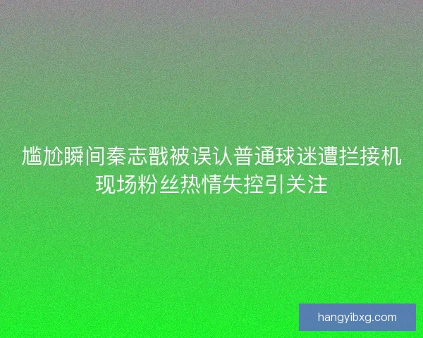 尴尬瞬间秦志戬被误认普通球迷遭拦接机现场粉丝热情失控引关注