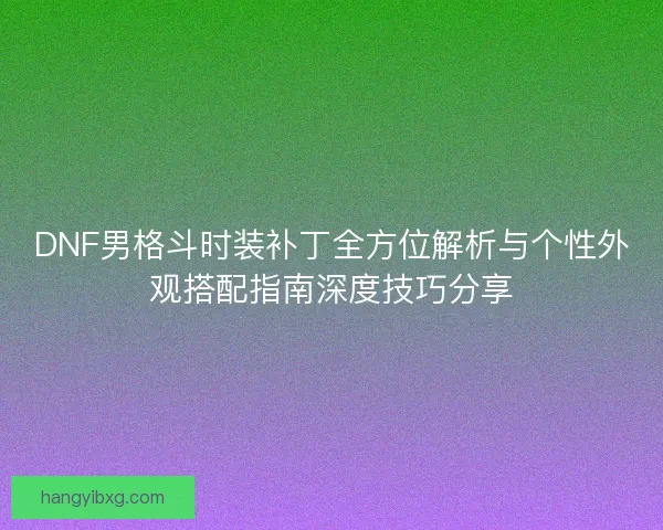 DNF男格斗时装补丁全方位解析与个性外观搭配指南深度技巧分享