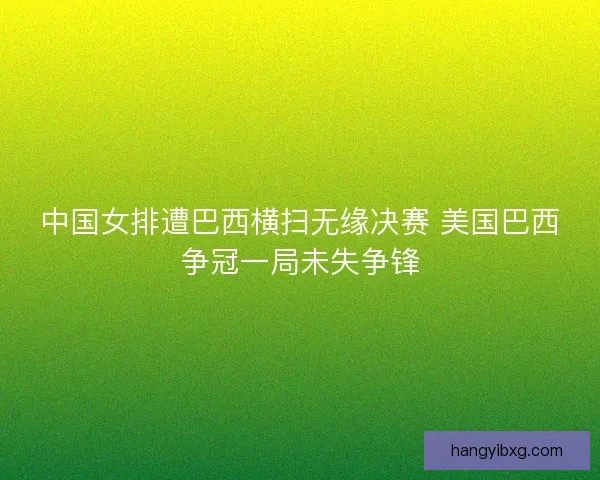 中国女排遭巴西横扫无缘决赛 美国巴西争冠一局未失争锋