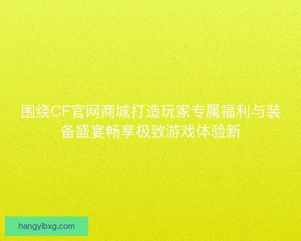 围绕CF官网商城打造玩家专属福利与装备盛宴畅享极致游戏体验新