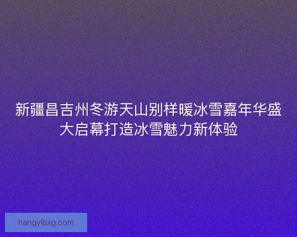 新疆昌吉州冬游天山别样暖冰雪嘉年华盛大启幕打造冰雪魅力新体验