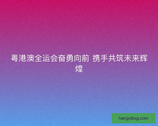 粤港澳全运会奋勇向前 携手共筑未来辉煌