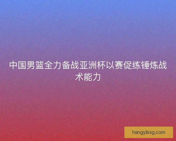 中国男篮全力备战亚洲杯以赛促练锤炼战术能力