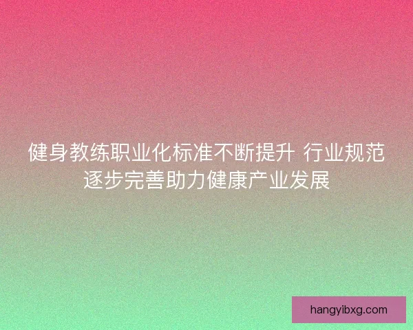 健身教练职业化标准不断提升 行业规范逐步完善助力健康产业发展
